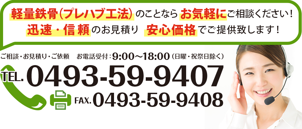 軽量鉄骨（プレハブ工法）のことならお気軽にご相談ください！ 迅速・信頼のお見積り安心価格でご提供致します！ ご相談・お見積り・ご依頼　お電話受付：9：00～18：00（日曜・祝祭日除く） TEL：0493-59-9407 FAX：0493-59-9408