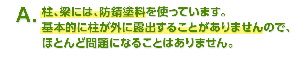 A. 柱、梁には、防錆塗料を使っています。基本的に柱が外に露出することがありませんので、ほとんど問題になることはありません。