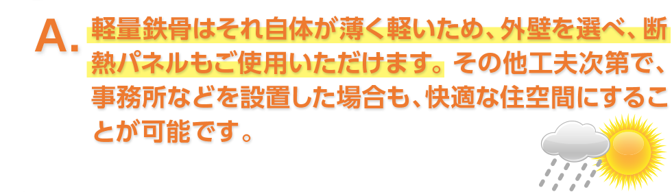 A. 軽量鉄骨はそれ自体が薄く軽いため、外壁を選べ、断熱パネルもご使用いただけます。その他工夫次第で、事務所などを設置した場合も、快適な住空間にすることが可能です。