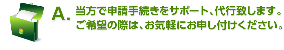 A. 当方で申請手続きをサポート、代行致します。ご希望の際は、お気軽にお申し付けください。