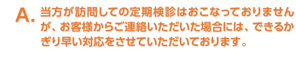 A. 当方が訪問しての定期検診はおこなっておりませんが、お客様からご連絡いただいた場合には、できるかぎり早い対応をさせていただいております。