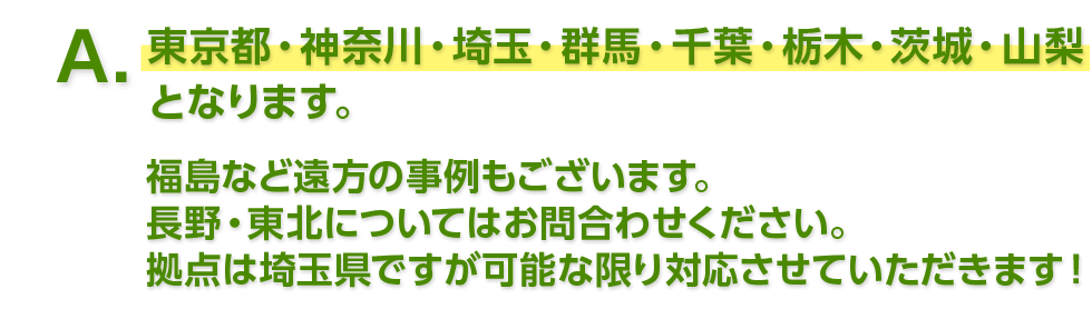 東京都・神奈川・埼玉・群馬・千葉・栃木・茨城・山梨となります。 福島など遠方の事例もございます。長野・東北についてはお問合わせください。拠点は埼玉県ですが可能な限り対応させていただきます！