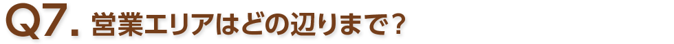 Q7. 営業エリアはどの辺りまで？