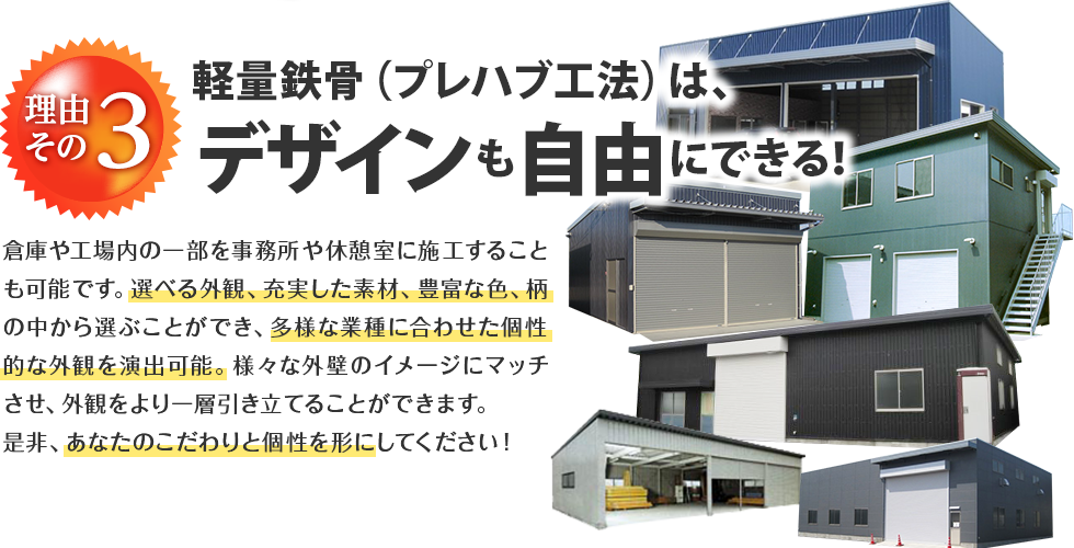 理由その3 軽量鉄骨（プレハブ工法）は、デザインも自由にできる！ 倉庫や工場内の一部を事務所や休憩室に施工することも可能です。選べる外観、充実した素材、豊富な色、柄の中から選ぶことができ、多様な業種に合わせた個性的な外観を演出可能。様々な外壁のイメージにマッチさせ、外観をより一層引き立てることができます。是非、あなたのこだわりと個性を形にしてください！