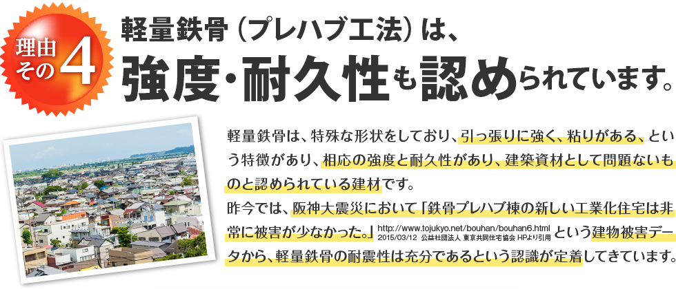 理由その4 軽量鉄骨（プレハブ工法）は、強度・耐久性も認められています。 軽量鉄骨は、特殊な形状をしており、引っ張りに強く、粘りがある、という特徴があり、相応の強度と耐久性があり、建築資材として問題ないものと認められている建材です。昨今では、阪神大震災において「鉄骨プレハブ棟の新しい工業化住宅は非常に被害が少なかった。」（http://www.tojukyo.net/bouhan/bouhan6.html 2015/03/12 公益社団法人 東京共同住宅協会 HPより引用）という建物被害データから、軽量鉄骨の耐震性は充分であるという認識が定着してきています。