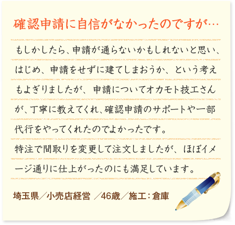 確認申請に自信がなかったのですが… もしかしたら、申請が通らないかもしれないと思い、はじめ、申請をせずに建てしまおうか、という考えもよぎりましたが、申請についてオカモト技工さんが、丁寧に教えてくれ、確認申請のサポートや一部代行をやってくれたのでよかったです。特注で間取りを変更して注文しましたが、ほぼイメージ通りに仕上がったのにも満足しています。 埼玉県／小売店経営 ／46歳／施工：倉庫