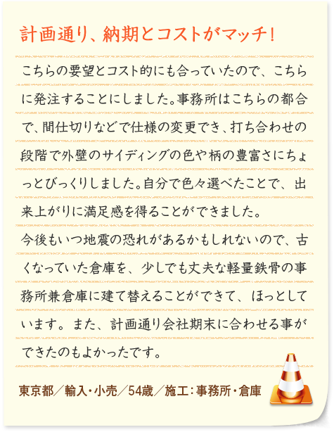 計画通り、納期とコストがマッチ！ コスト的にも合っていたのでこちらに発注することにしました。事務所はこちらの都合で、間仕切りなどで仕様の変更でき、打ち合わせの段階で外壁のサイディングの色や柄の豊富さにちょっとびっくりしました。自分で色々選べたことで、出来上がりに満足感を得ることができました。今後もいつ地震の恐れがあるかもしれないので、古くなっていた倉庫を、少しでも丈夫な軽量鉄骨の事務所兼倉庫に建て替えることができて、ほっとしています。また、計画通り会社期末に合わせる事ができたのもよかったです。 東京都／輸入・小売／54歳／施工：事務所・倉庫