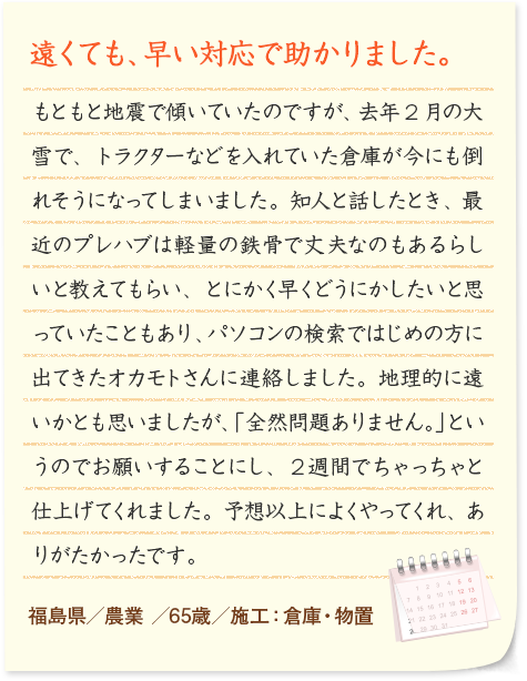 遠くても、早い対応で助かりました。 もともと地震で傾いていたのですが、去年2月の大雪で、トラクターなどを入れていた倉庫が今にも倒れそうになってしまいました。知人と話したとき、最近のプレハブは軽量の鉄骨で丈夫なのもあるらしいと教えてもらい、とにかく早くどうにかしたいと思っていたこともあり、パソコンの検索ではじめの方に出てきたオカモトさんに連絡しました。地理的に遠いかとも思いましたが、「全然問題ありません。」というのでお願いすることにし、２週間でちゃっちゃと仕上げてくれました。予想以上によくやってくれ、ありがたかったです。 福島県／農業 ／65歳／施工：倉庫・物置