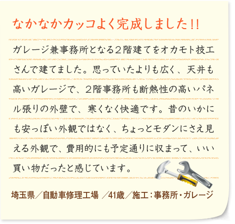 なかなかカッコよく完成しました！！ ガレージ兼事務所となる２階建てをオカモト技工さんで建てました。思っていたよりも広く、天井も高いガレージで、２階事務所も断熱性の高いパネル張りの外壁で、寒くなく快適です。昔のいかにも安っぽい外観ではなく、ちょっとモダンにさえ見える外観で、費用的にも予定通りに収まって、いい買い物だったと感じています。 埼玉県／自動車修理工場 ／41歳／施工：事務所・ガレージ