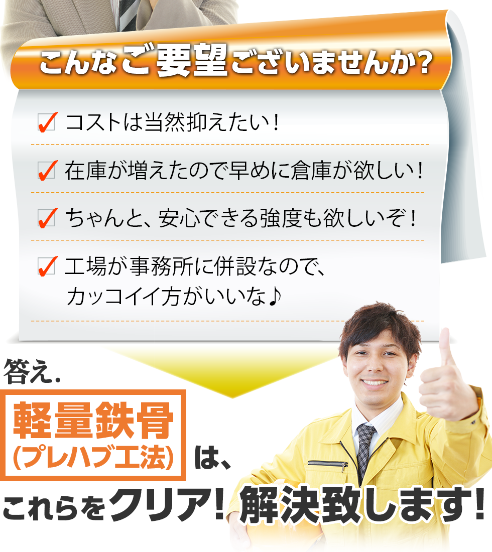 こんなご要望ございませんか？ ・コストは当然抑えたい！ ・在庫が増えたので早めに倉庫が欲しい！ ・ちゃんと、安心できる強度も欲しいぞ！ ・工場が事務所に併設なので、カッコイイ方がいいな♪ 答え.軽量鉄骨（プレハブ工法）は、これらをクリア！解決致します！