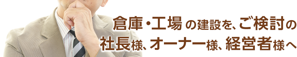 倉庫・工場の建設を、ご検討の社長様、オーナー様、経営者様へ