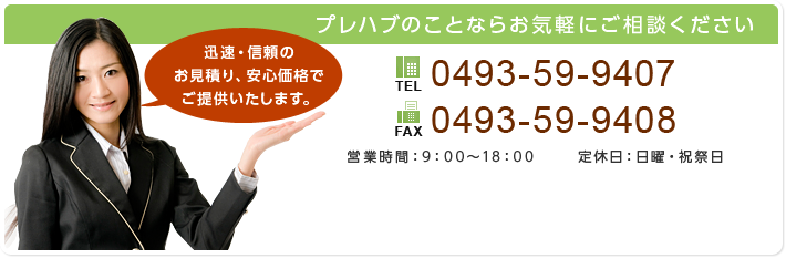 プレハブのことならお気軽にご相談ください。迅速・信頼のお見積り、安心価格でご提供いたします。
TEL：0493-59-9407、
FAX：0493-59-9408、
営業時間：9:00～18:00、
定休日：日曜・祝祭日